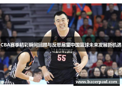 CBA赛季精彩瞬间回顾与反思展望中国篮球未来发展新机遇